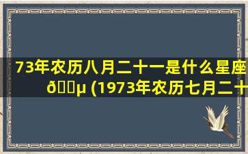73年农历八月二十一是什么星座 🐵 (1973年农历七月二十一的阳历是几号)